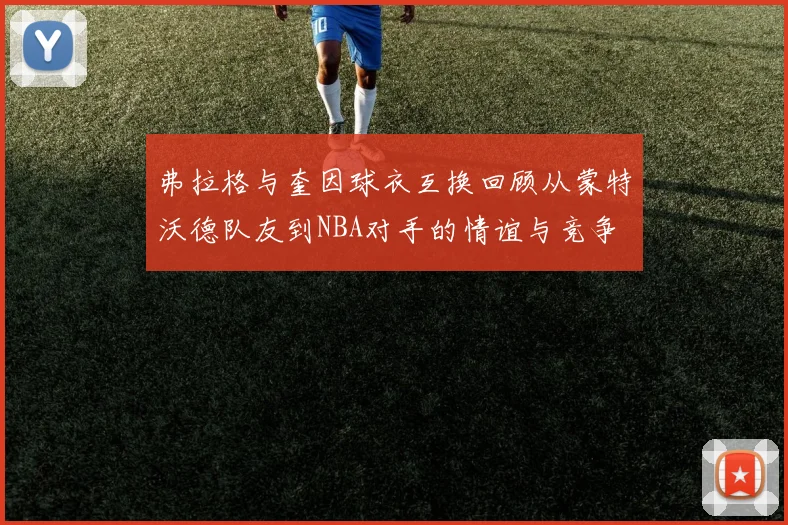 弗拉格与奎因球衣互换回顾从蒙特沃德队友到NBA对手的情谊与竞争