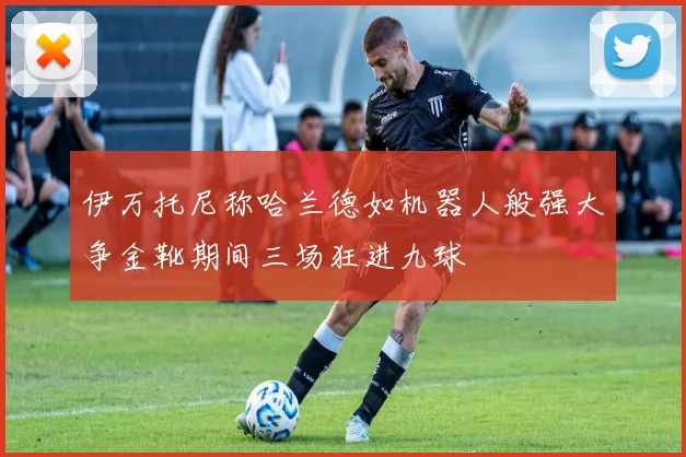 伊万托尼称哈兰德如机器人般强大争金靴期间三场狂进九球