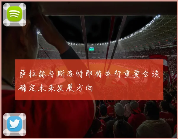 萨拉赫与斯洛特即将举行重要会谈确定未来发展方向