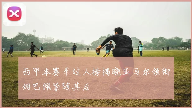 西甲本赛季过人榜揭晓亚马尔领衔姆巴佩紧随其后