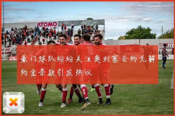豪门球队纷纷关注奥利塞合约无解约金条款引发热议