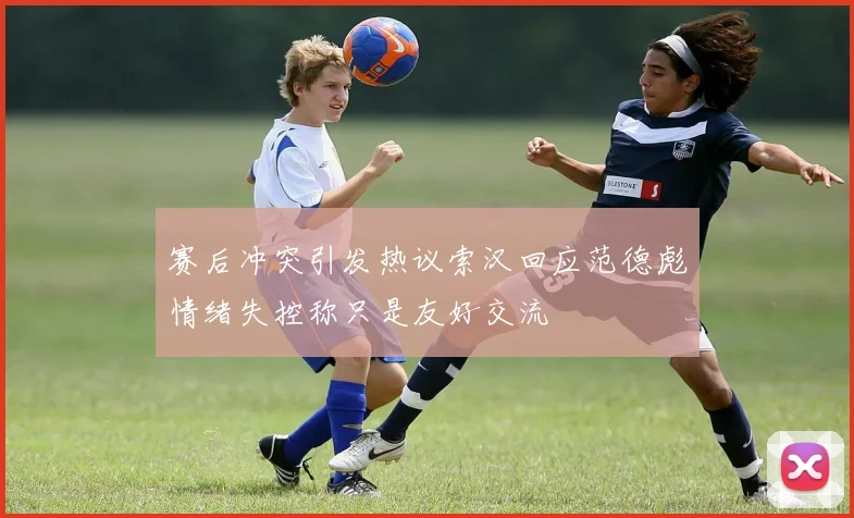 赛后冲突引发热议索汉回应范德彪情绪失控称只是友好交流