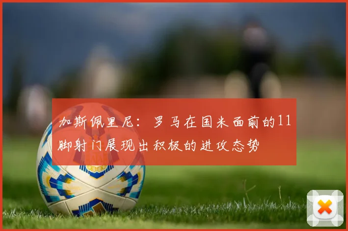 加斯佩里尼：罗马在国米面前的11脚射门展现出积极的进攻态势