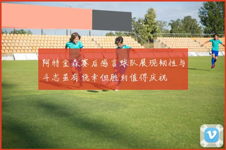 阿特金森赛后感言球队展现韧性与斗志虽有侥幸但胜利值得庆祝