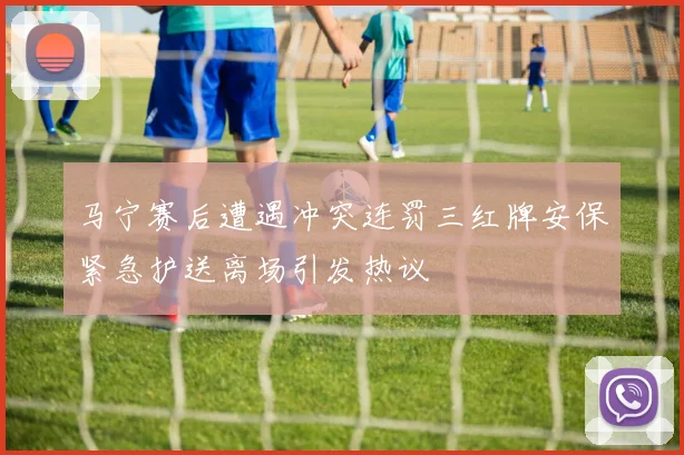 马宁赛后遭遇冲突连罚三红牌安保紧急护送离场引发热议