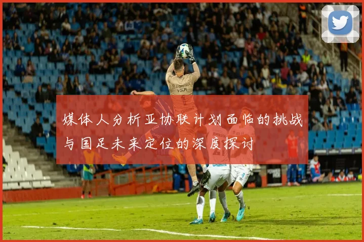 媒体人分析亚协联计划面临的挑战与国足未来定位的深度探讨