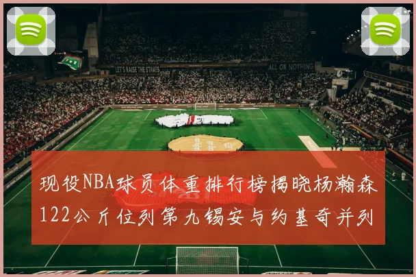 现役NBA球员体重排行榜揭晓杨瀚森122公斤位列第九锡安与约基奇并列第三