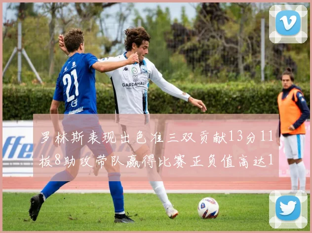 罗林斯表现出色准三双贡献13分11板8助攻带队赢得比赛正负值高达11