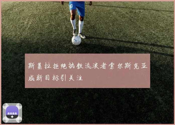 斯基拉拒绝执教流浪者索尔斯克亚成新目标引关注