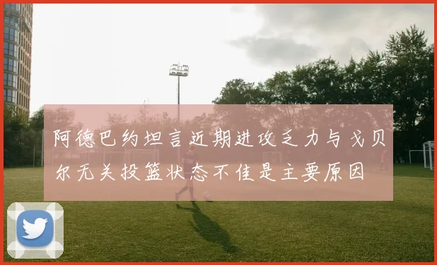 阿德巴约坦言近期进攻乏力与戈贝尔无关投篮状态不佳是主要原因