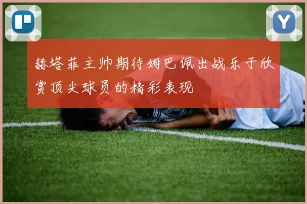 赫塔菲主帅期待姆巴佩出战乐于欣赏顶尖球员的精彩表现