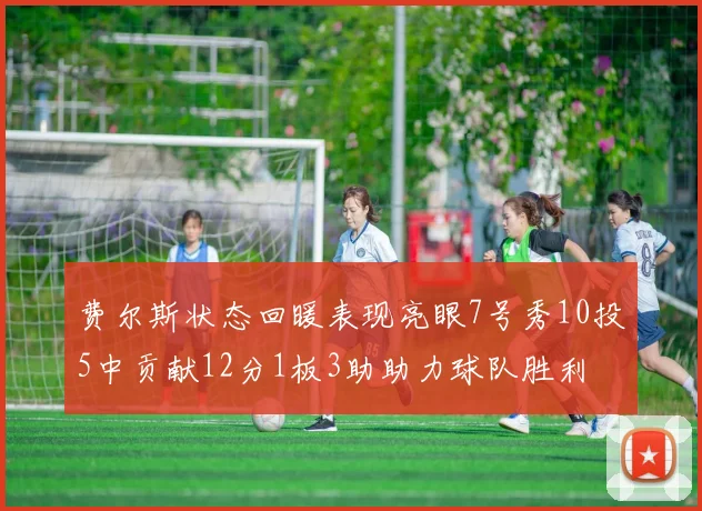 费尔斯状态回暖表现亮眼7号秀10投5中贡献12分1板3助助力球队胜利