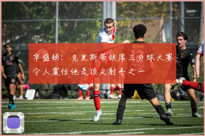 华盛顿：克里斯蒂缺席三分球大赛令人震惊他是顶尖射手之一