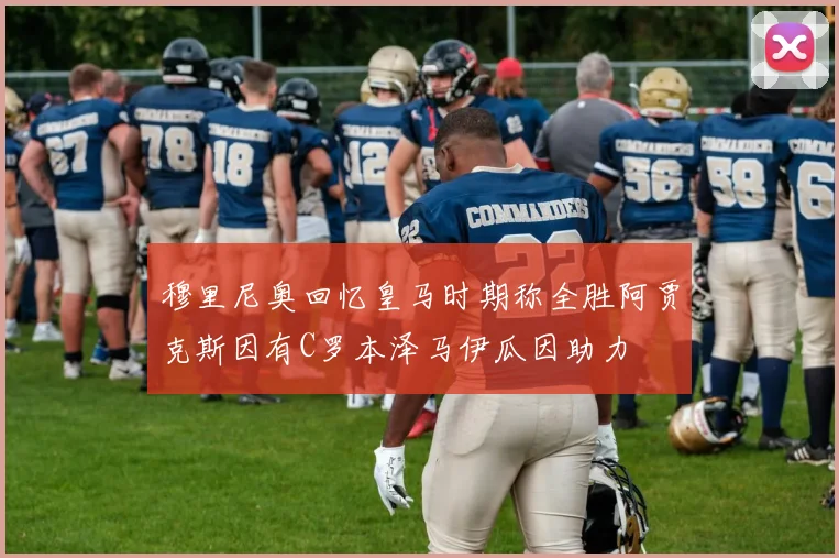 穆里尼奥回忆皇马时期称全胜阿贾克斯因有C罗本泽马伊瓜因助力