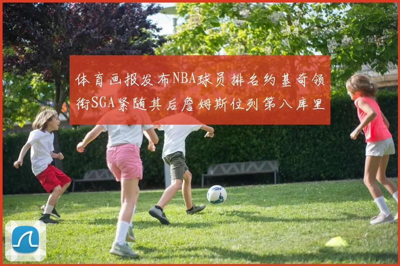 体育画报发布NBA球员排名约基奇领衔SGA紧随其后詹姆斯位列第八库里与杜兰特未入榜