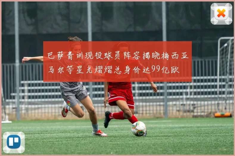 巴萨青训现役球员阵容揭晓梅西亚马尔等星光熠熠总身价达99亿欧