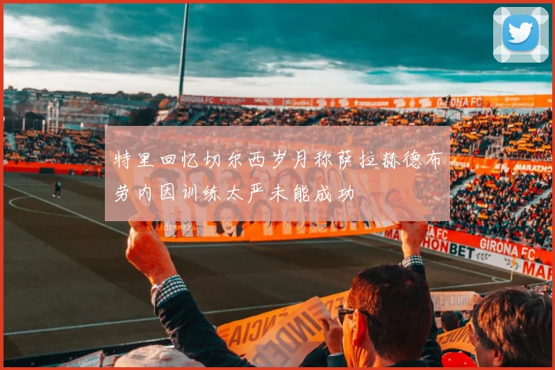 特里回忆切尔西岁月称萨拉赫德布劳内因训练太严未能成功