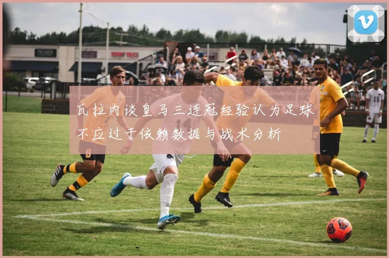 瓦拉内谈皇马三连冠经验认为足球不应过于依赖数据与战术分析