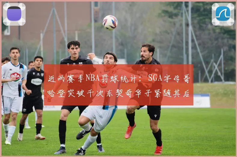 近两赛季NBA罚球统计：SGA字母哥哈登突破千次东契奇华子紧随其后