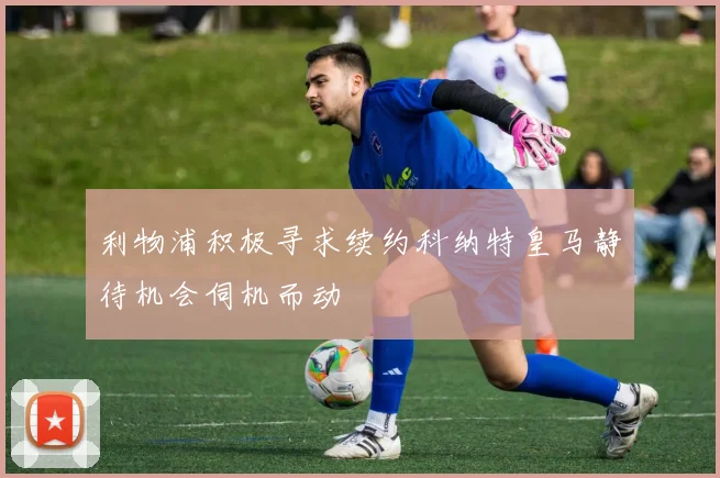 利物浦积极寻求续约科纳特皇马静待机会伺机而动