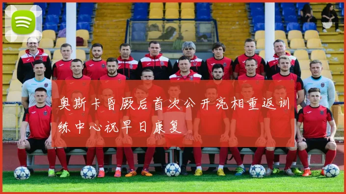 奥斯卡昏厥后首次公开亮相重返训练中心祝早日康复