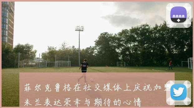 菲尔克鲁格在社交媒体上庆祝加盟米兰表达荣幸与期待的心情