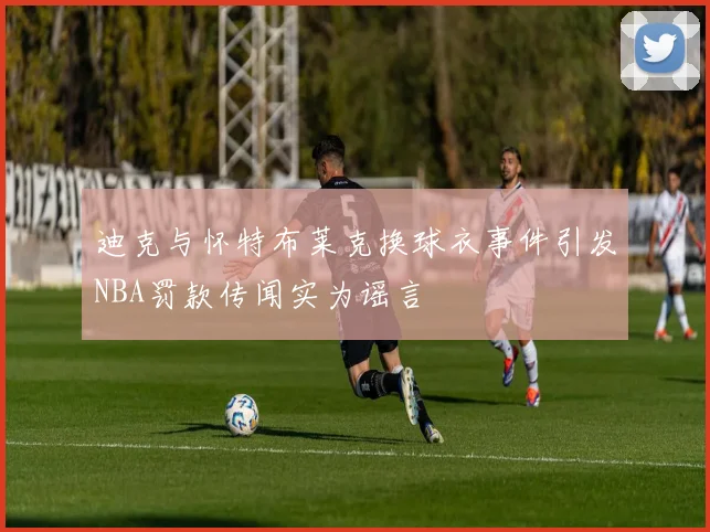 迪克与怀特布莱克换球衣事件引发NBA罚款传闻实为谣言