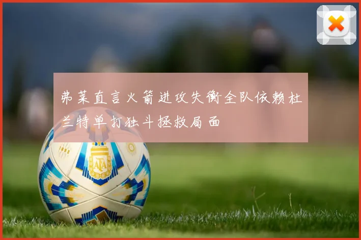 弗莱直言火箭进攻失衡全队依赖杜兰特单打独斗拯救局面