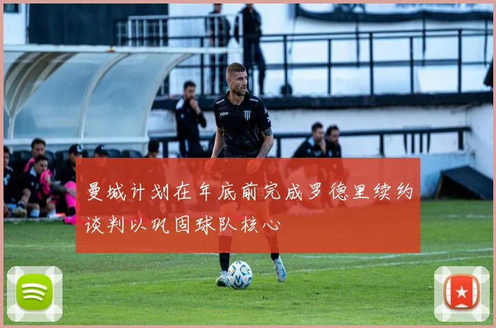 曼城计划在年底前完成罗德里续约谈判以巩固球队核心